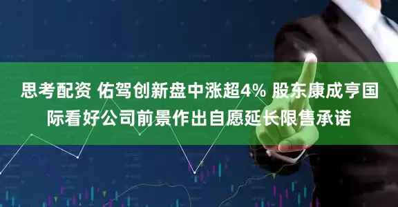 思考配资 佑驾创新盘中涨超4% 股东康成亨国际看好公司前景作出自愿延长限售承诺