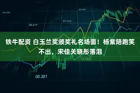 铁牛配资 白玉兰奖颁奖礼名场面！杨紫陪跑笑不出，宋佳关晓彤落泪