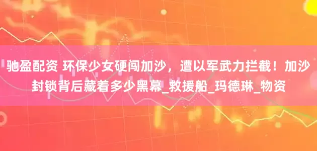 驰盈配资 环保少女硬闯加沙，遭以军武力拦截！加沙封锁背后藏着多少黑幕_救援船_玛德琳_物资