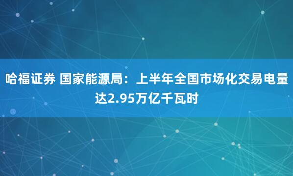 哈福证券 国家能源局：上半年全国市场化交易电量达2.95万亿千瓦时