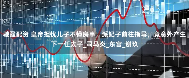 驰盈配资 皇帝担忧儿子不懂房事，派妃子前往指导，竟意外产生下一任太子_司马炎_东宫_谢玖
