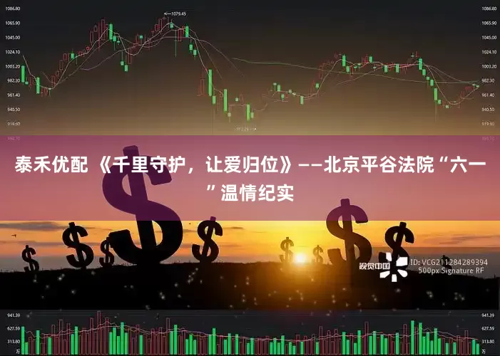 泰禾优配 《千里守护，让爱归位》——北京平谷法院“六一”温情纪实